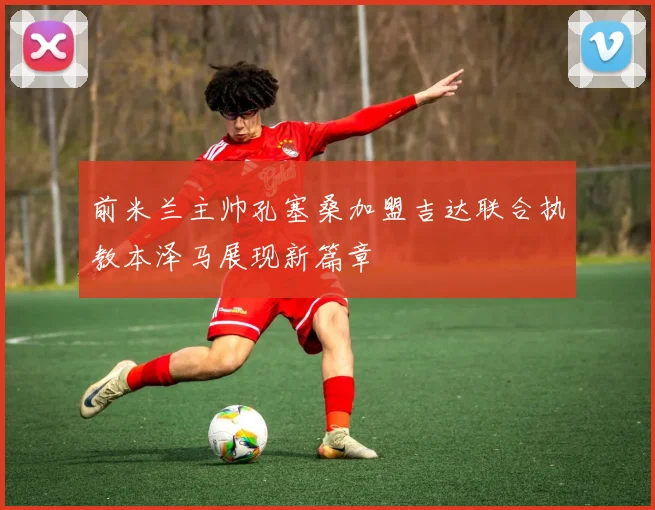 前米兰主帅孔塞桑加盟吉达联合执教本泽马展现新篇章