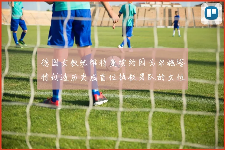 德国女教练维特曼续约因戈尔施塔特创造历史成首位执教男队的女性教练