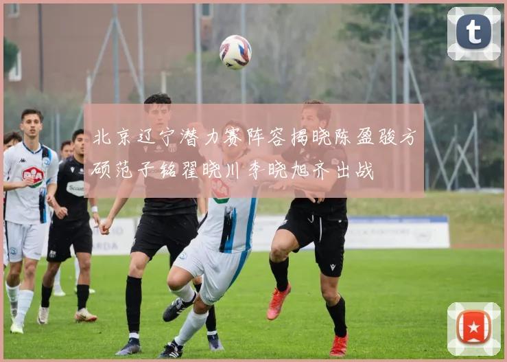 北京辽宁潜力赛阵容揭晓陈盈骏方硕范子铭翟晓川李晓旭齐出战