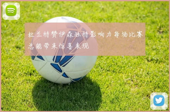 杜兰特赞伊森独特影响力每场比赛总能带来惊喜表现