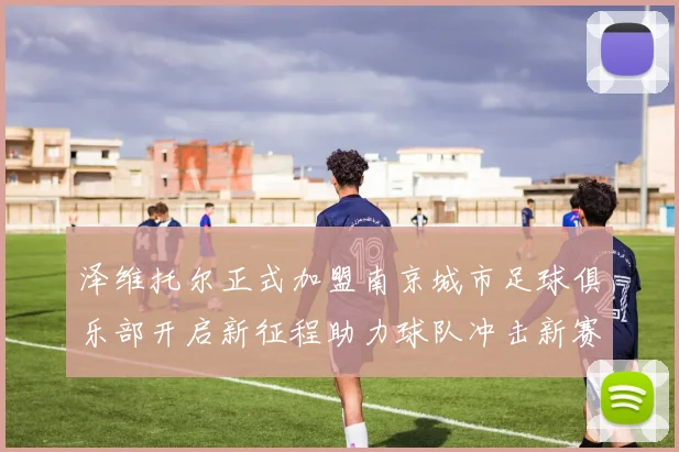 泽维托尔正式加盟南京城市足球俱乐部开启新征程助力球队冲击新赛季