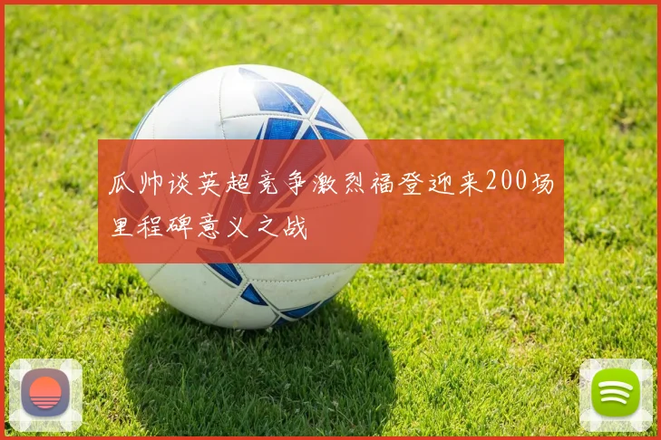 瓜帅谈英超竞争激烈福登迎来200场里程碑意义之战
