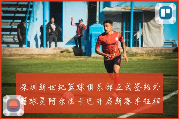 深圳新世纪篮球俱乐部正式签约外籍球员阿尔法卡巴开启新赛季征程