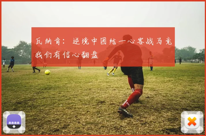 瓦纳肯：逆境中团结一心客战马竞我们有信心翻盘