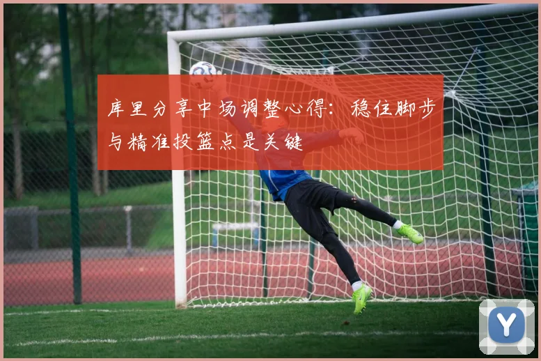 库里分享中场调整心得：稳住脚步与精准投篮点是关键