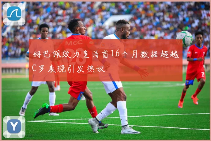 姆巴佩效力皇马首16个月数据超越C罗表现引发热议