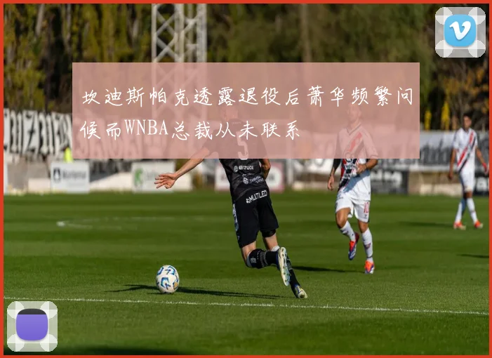 坎迪斯帕克透露退役后萧华频繁问候而WNBA总裁从未联系