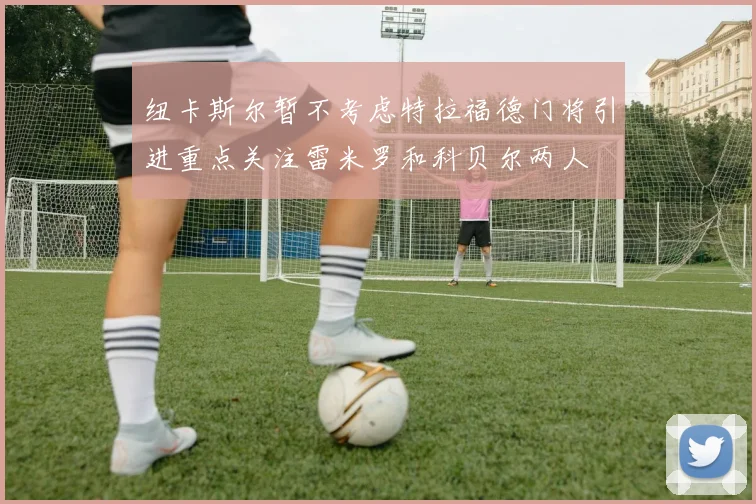 纽卡斯尔暂不考虑特拉福德门将引进重点关注雷米罗和科贝尔两人