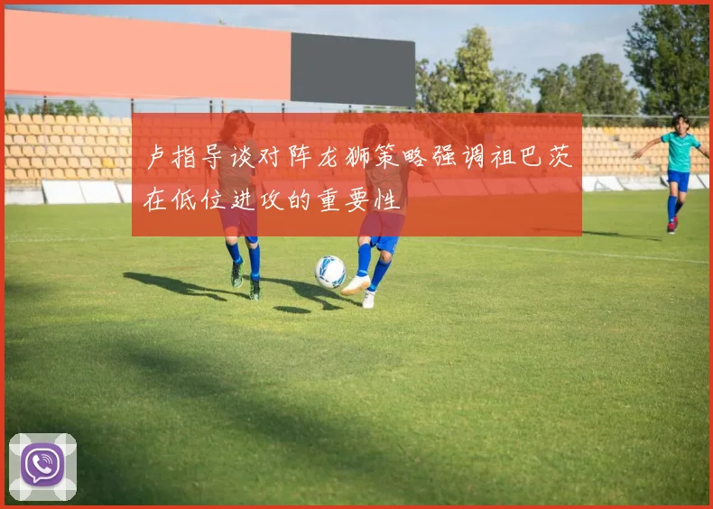 卢指导谈对阵龙狮策略强调祖巴茨在低位进攻的重要性
