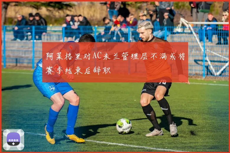 阿莱格里对AC米兰管理层不满或将赛季结束后辞职