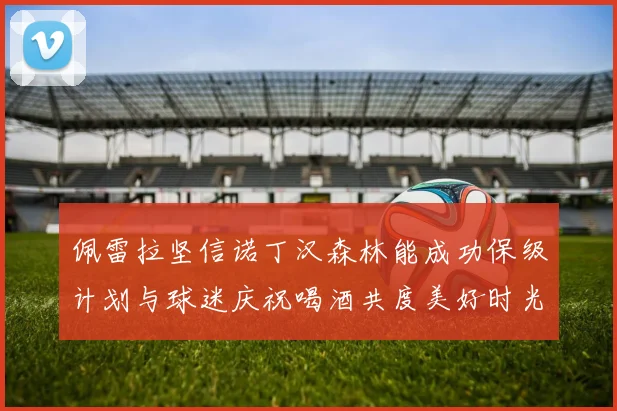 佩雷拉坚信诺丁汉森林能成功保级计划与球迷庆祝喝酒共度美好时光