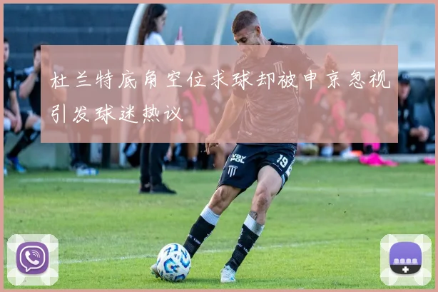 杜兰特底角空位求球却被申京忽视引发球迷热议