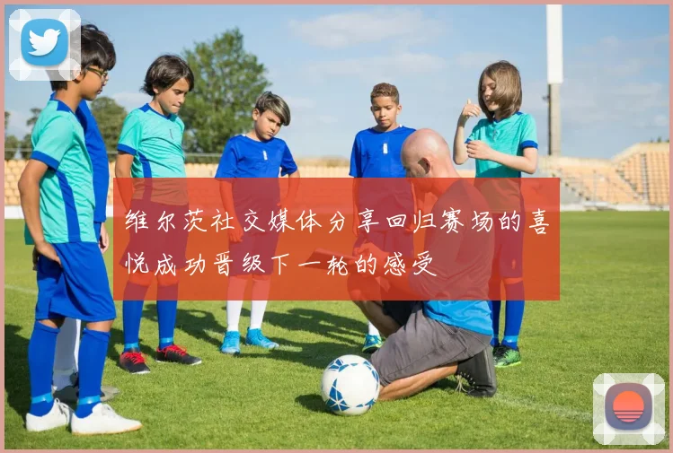 维尔茨社交媒体分享回归赛场的喜悦成功晋级下一轮的感受