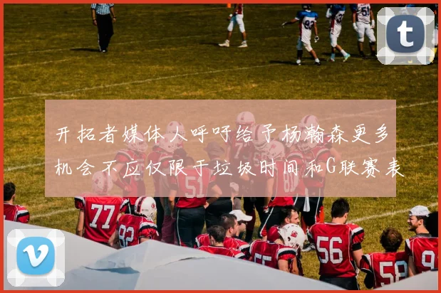 开拓者媒体人呼吁给予杨瀚森更多机会不应仅限于垃圾时间和G联赛表现