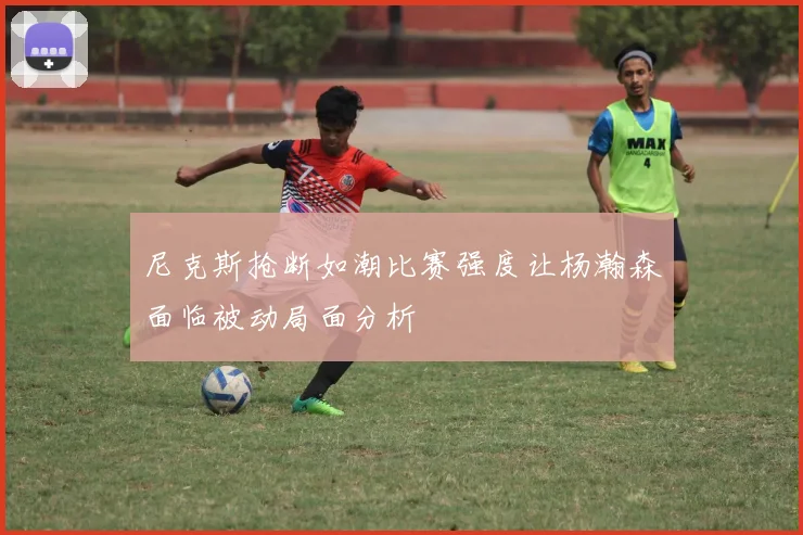 尼克斯抢断如潮比赛强度让杨瀚森面临被动局面分析