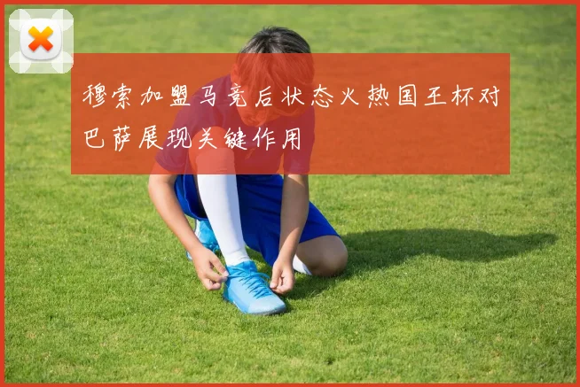 穆索加盟马竞后状态火热国王杯对巴萨展现关键作用