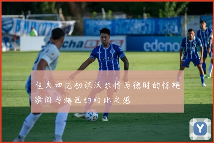 佳夫回忆初识沃尔特马德时的惊艳瞬间与梅西的对比之感