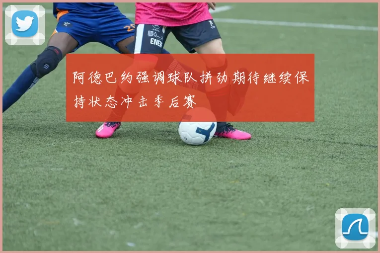 阿德巴约强调球队拼劲期待继续保持状态冲击季后赛