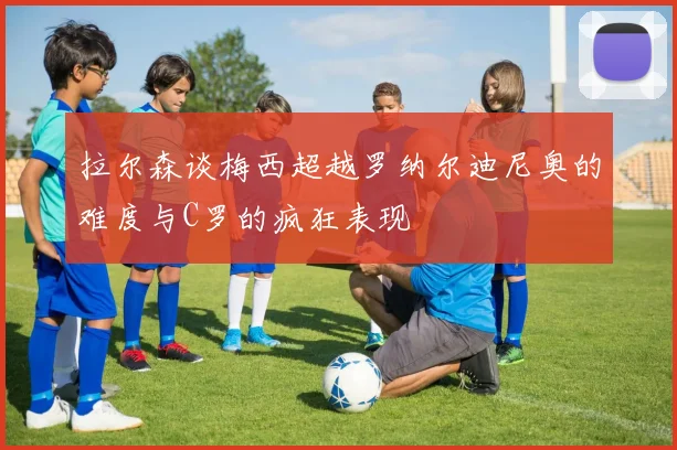 拉尔森谈梅西超越罗纳尔迪尼奥的难度与C罗的疯狂表现
