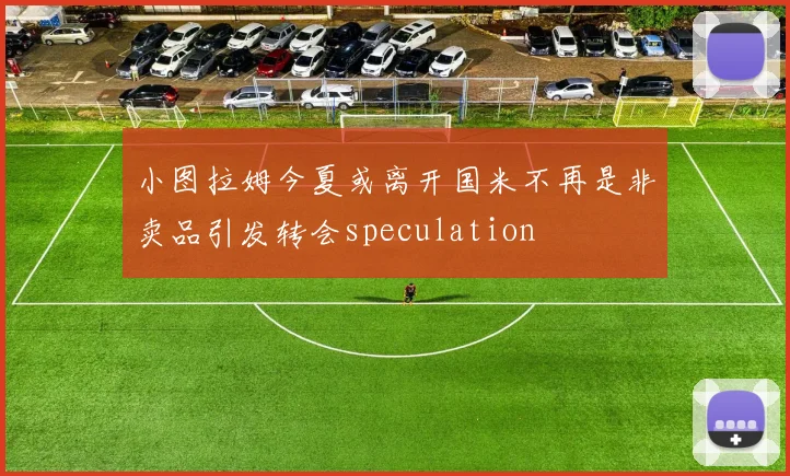 小图拉姆今夏或离开国米不再是非卖品引发转会speculation