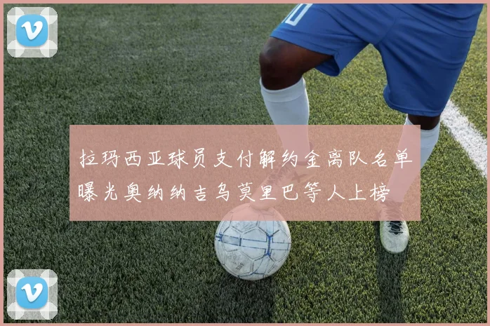拉玛西亚球员支付解约金离队名单曝光奥纳纳吉乌莫里巴等人上榜