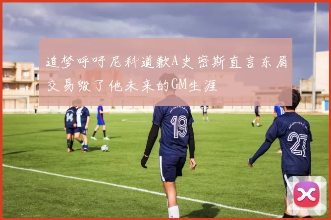 追梦呼吁尼科道歉A史密斯直言东眉交易毁了他未来的GM生涯