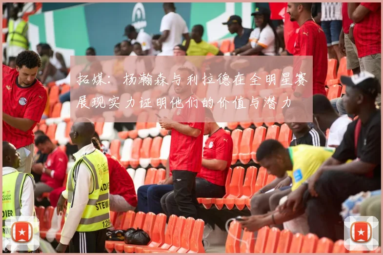拓媒：杨瀚森与利拉德在全明星赛展现实力证明他们的价值与潜力
