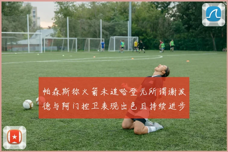 帕森斯称火箭未追哈登无所谓谢泼德与阿门控卫表现出色且持续进步