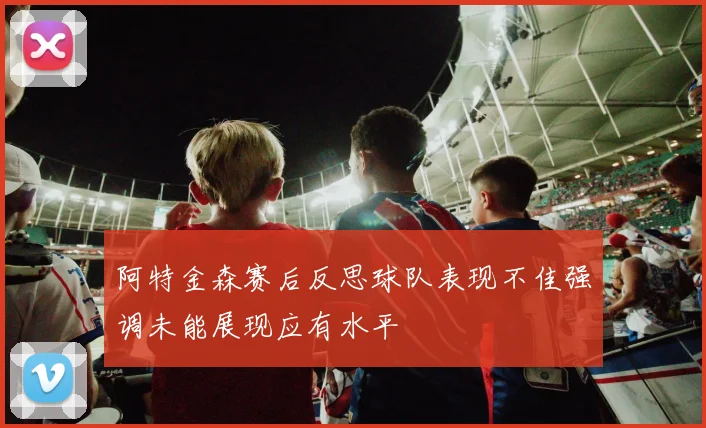 阿特金森赛后反思球队表现不佳强调未能展现应有水平