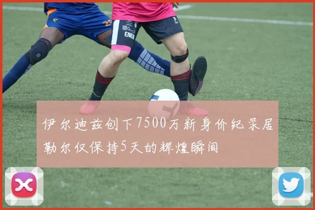 伊尔迪兹创下7500万新身价纪录居勒尔仅保持5天的辉煌瞬间